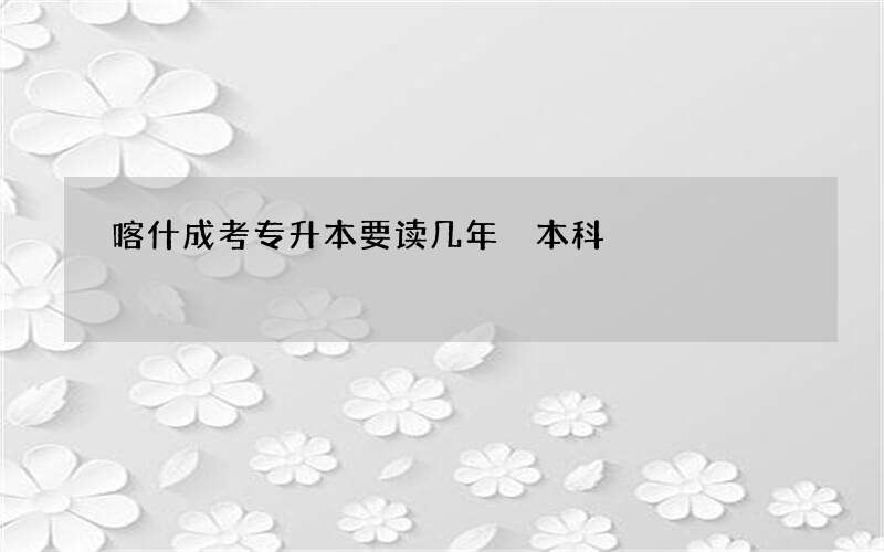 喀什成考专升本要读几年 本科